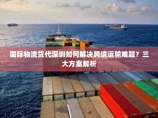 国际物流货代深圳如何解决跨境运输难题？三大方案解析