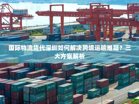 国际物流货代深圳如何解决跨境运输难题？三大方案解析