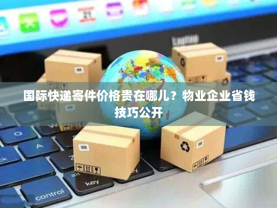 国际快递寄件价格贵在哪儿？物业企业省钱技巧公开