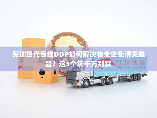 深圳货代专线DDP如何解决物业企业清关难题?这5个坑千万别踩 深圳货代专线DDP如何解决物业企业清关难题?这5个坑千万别踩