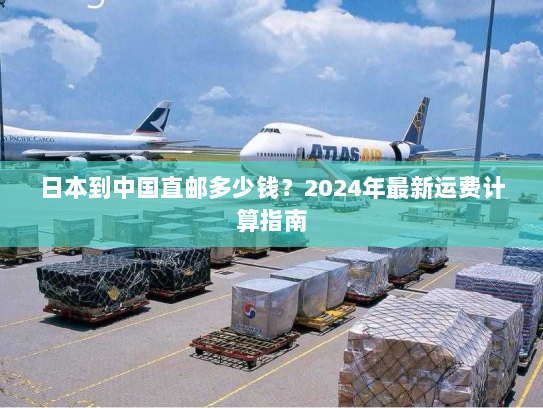 日本到中国直邮多少钱?2024年最新运费计算指南 日本到中国直邮多少钱?2024年最新运费计算指南