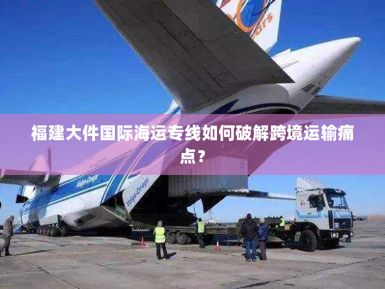 福建大件国际海运专线如何破解跨境运输痛点？