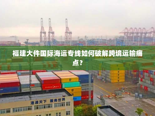 福建大件国际海运专线如何破解跨境运输痛点？