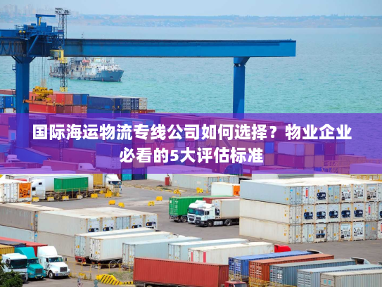 国际海运物流专线公司如何选择？物业企业必看的5大评估标准