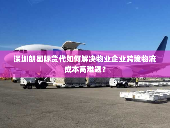 深圳朗国际货代如何解决物业企业跨境物流成本高难题？