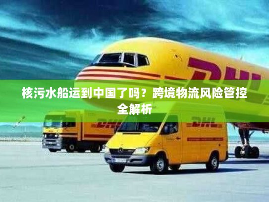 核污水船运到中国了吗？跨境物流风险管控全解析