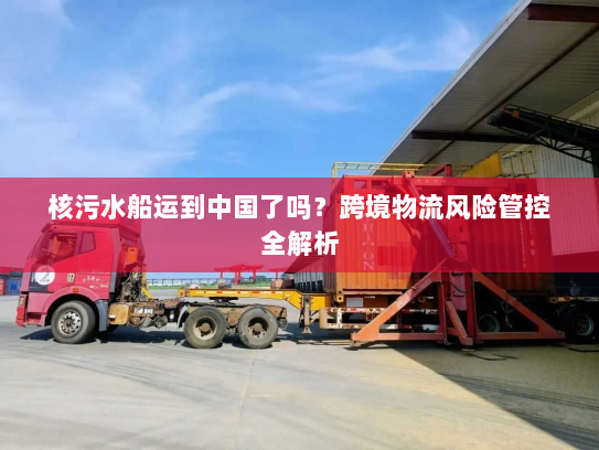 核污水船运到中国了吗？跨境物流风险管控全解析
