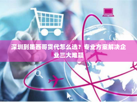 深圳到墨西哥货代怎么选？专业方案解决企业三大难题