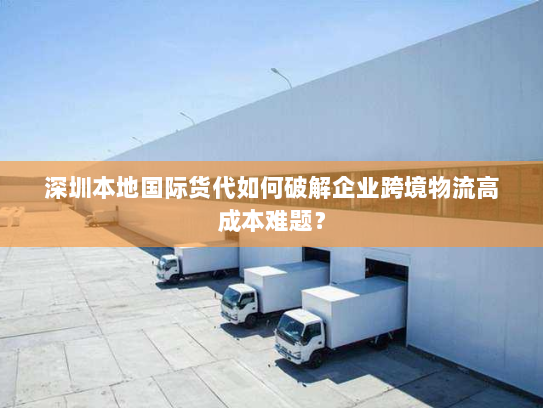 深圳本地国际货代如何破解企业跨境物流高成本难题？