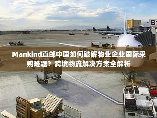 Mankind直邮中国如何破解物业企业国际采购难题?跨境物流解决方案全解析 Mankind直邮中国如何破解物业企业国际采购难题?跨境物流解决方案全解析