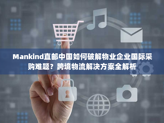 Mankind直邮中国如何破解物业企业国际采购难题？跨境物流解决方案全解析