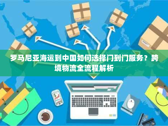 罗马尼亚海运到中国如何选择门到门服务？跨境物流全流程解析