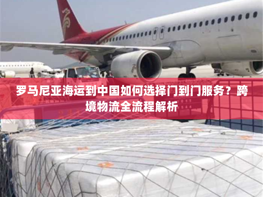 罗马尼亚海运到中国如何选择门到门服务？跨境物流全流程解析