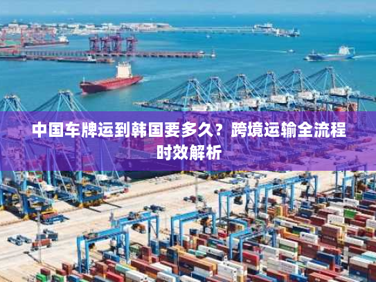 中国车牌运到韩国要多久?跨境运输全流程时效解析 中国车牌运到韩国要多久?跨境运输全流程时效解析