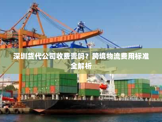 深圳货代公司收费贵吗？跨境物流费用标准全解析
