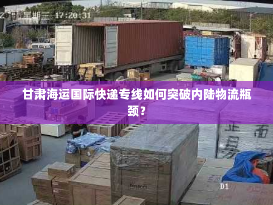 甘肃海运国际快递专线如何突破内陆物流瓶颈？
