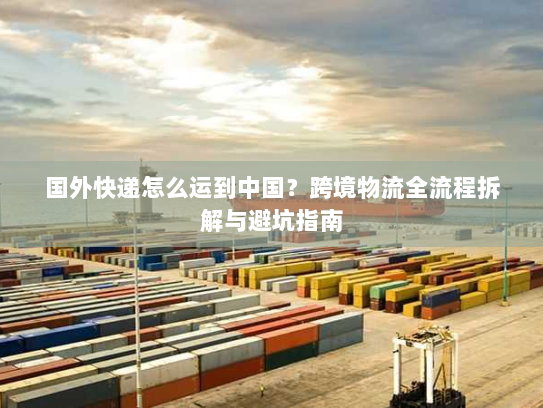国外快递怎么运到中国？跨境物流全流程拆解与避坑指南