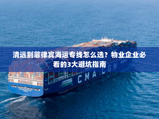 清远到菲律宾海运专线怎么选？物业企业必看的3大避坑指南