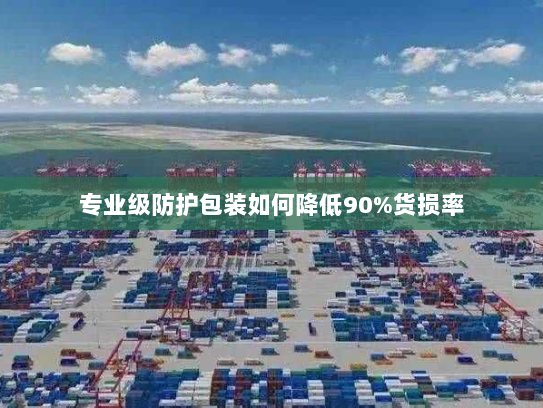专业级防护包装如何降低90%货损率 专业级防护包装如何降低90%货损率