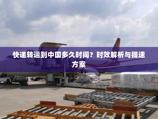 快递转运到中国多久时间？时效解析与提速方案