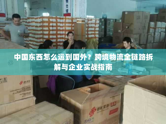 中国东西怎么运到国外？跨境物流全链路拆解与企业实战指南