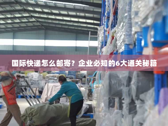 国际快递怎么邮寄？企业必知的6大通关秘籍