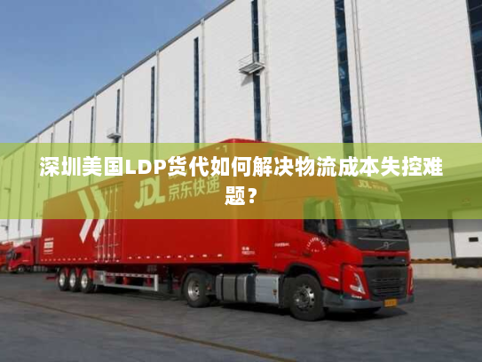 深圳美国LDP货代如何解决物流成本失控难题？