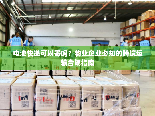 电池快递可以寄吗？物业企业必知的跨境运输合规指南