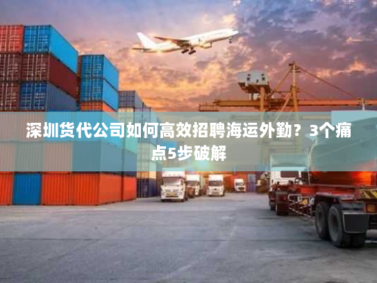 深圳货代公司如何高效招聘海运外勤?3个痛点5步破解 深圳货代公司如何高效招聘海运外勤?3个痛点5步破解