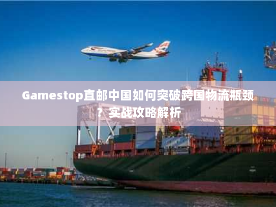 Gamestop直邮中国如何突破跨国物流瓶颈？实战攻略解析