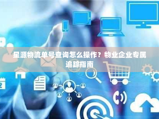 星源物流单号查询怎么操作?物业企业专属追踪指南 星源物流单号查询怎么操作?物业企业专属追踪指南