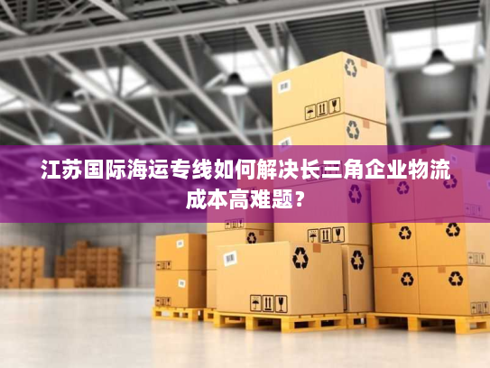 江苏国际海运专线如何解决长三角企业物流成本高难题? 江苏国际海运专线如何解决长三角企业物流成本高难题?