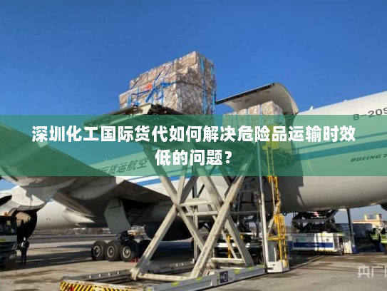 深圳化工国际货代如何解决危险品运输时效低的问题？