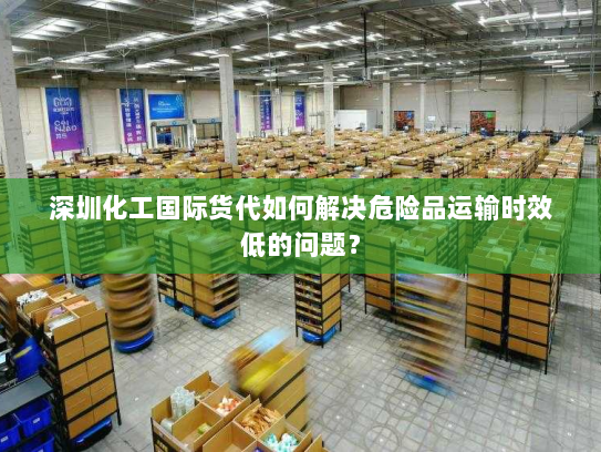 深圳化工国际货代如何解决危险品运输时效低的问题？