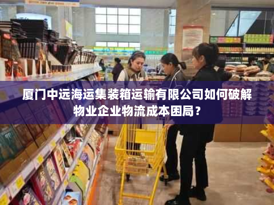 厦门中远海运集装箱运输有限公司如何破解物业企业物流成本困局? 厦门中远海运集装箱运输有限公司如何破解物业企业物流成本困局?