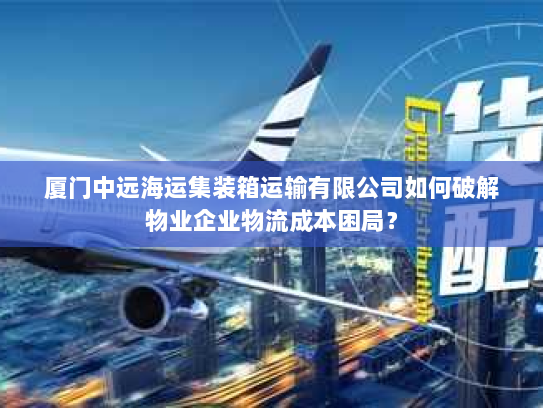 厦门中远海运集装箱运输有限公司如何破解物业企业物流成本困局？
