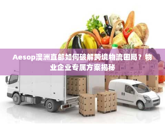 Aesop澳洲直邮如何破解跨境物流困局？物业企业专属方案揭秘