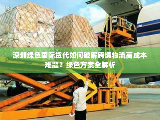 深圳绿色国际货代如何破解跨境物流高成本难题?绿色方案全解析 深圳绿色国际货代如何破解跨境物流高成本难题?绿色方案全解析