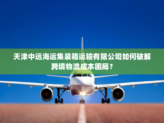 天津中远海运集装箱运输有限公司如何破解跨境物流成本困局？