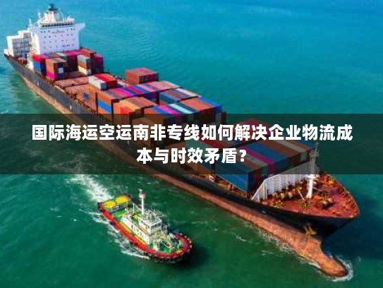 国际海运空运南非专线如何解决企业物流成本与时效矛盾？