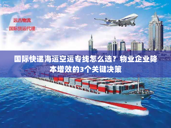 国际快递海运空运专线怎么选？物业企业降本增效的3个关键决策