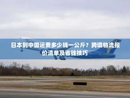 日本到中国运费多少钱一公斤？跨境物流报价清单及省钱技巧