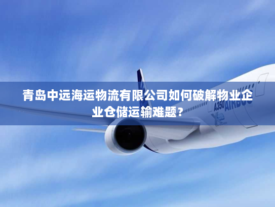 青岛中远海运物流有限公司如何破解物业企业仓储运输难题？