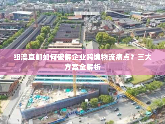 纽澳直邮如何破解企业跨境物流痛点？三大方案全解析