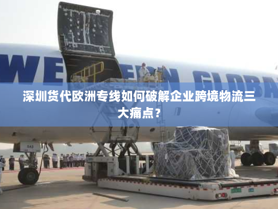 深圳货代欧洲专线如何破解企业跨境物流三大痛点？