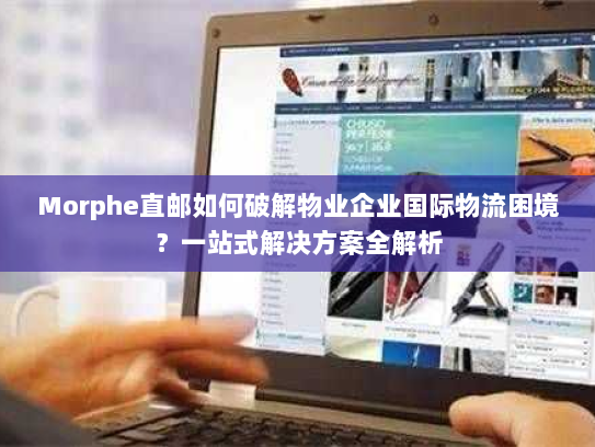 Morphe直邮如何破解物业企业国际物流困境？一站式解决方案全解析