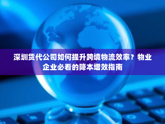 深圳货代公司如何提升跨境物流效率？物业企业必看的降本增效指南