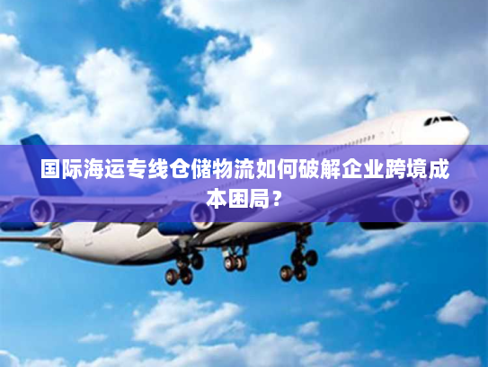 国际海运专线仓储物流如何破解企业跨境成本困局？