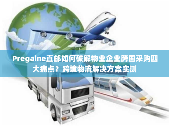 Pregaine直邮如何破解物业企业跨国采购四大痛点？跨境物流解决方案实测