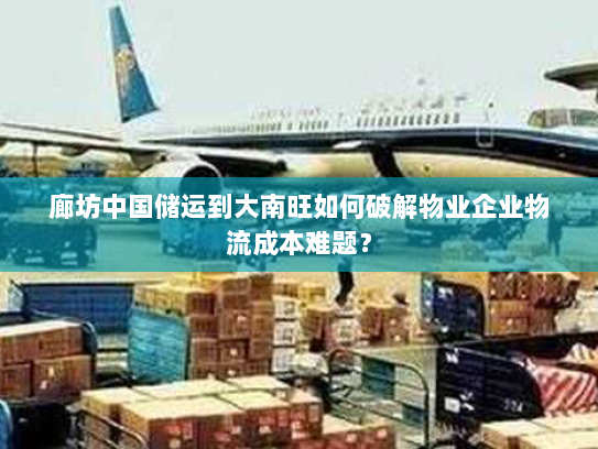 廊坊中国储运到大南旺如何破解物业企业物流成本难题? 廊坊中国储运到大南旺如何破解物业企业物流成本难题?